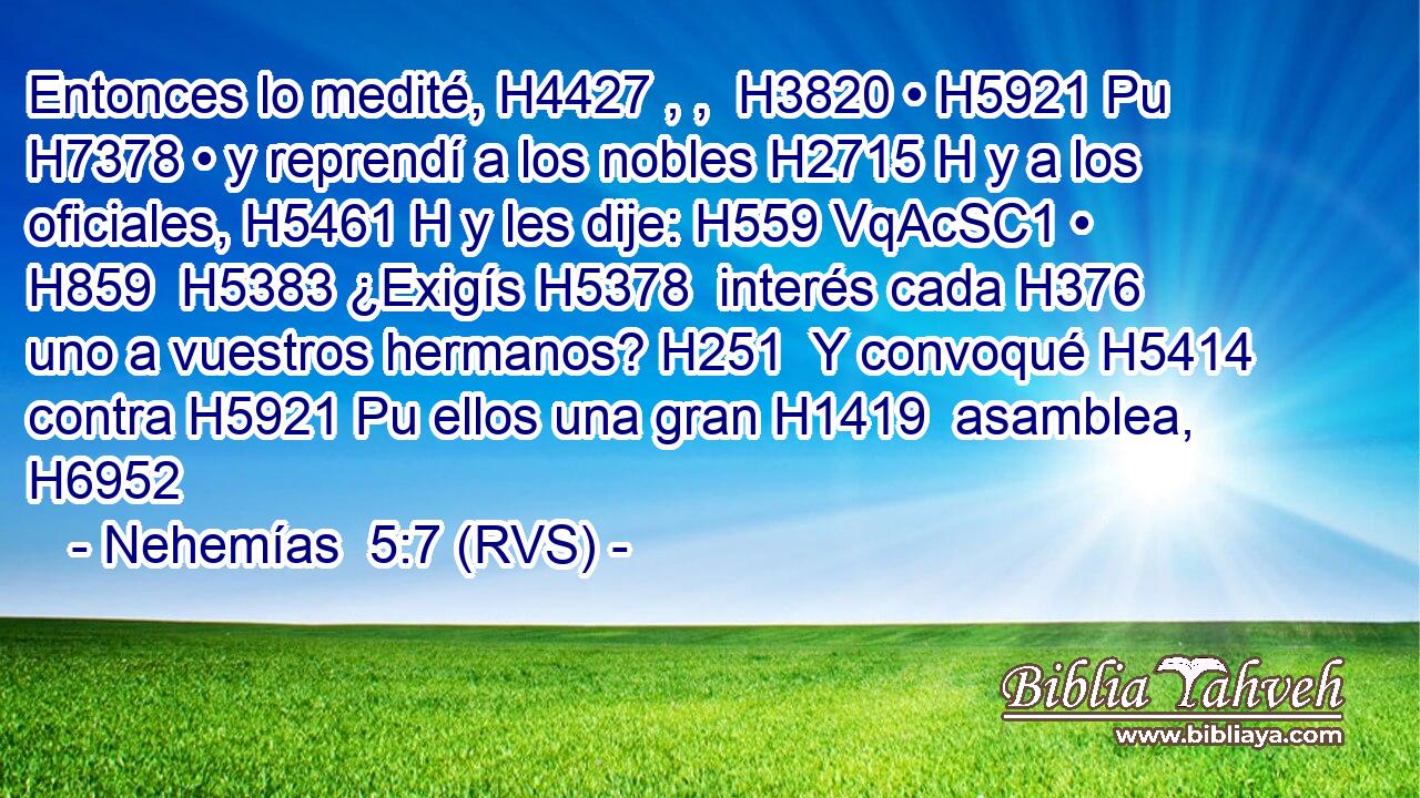 Entonces lo medité, H4427 , ,  H3820 • H5921 Pu H7378 • y reprendí a los nobles H2715 H y a los oficiales, H5461 H y les dije: H559 VqAcSC1 • H859  H5383 ¿Exigís H5378  interés cada H376  uno a vuestros hermanos? H251  Y convoqué H5414  contra H5921 Pu ellos una gran H1419  asamblea, H6952  