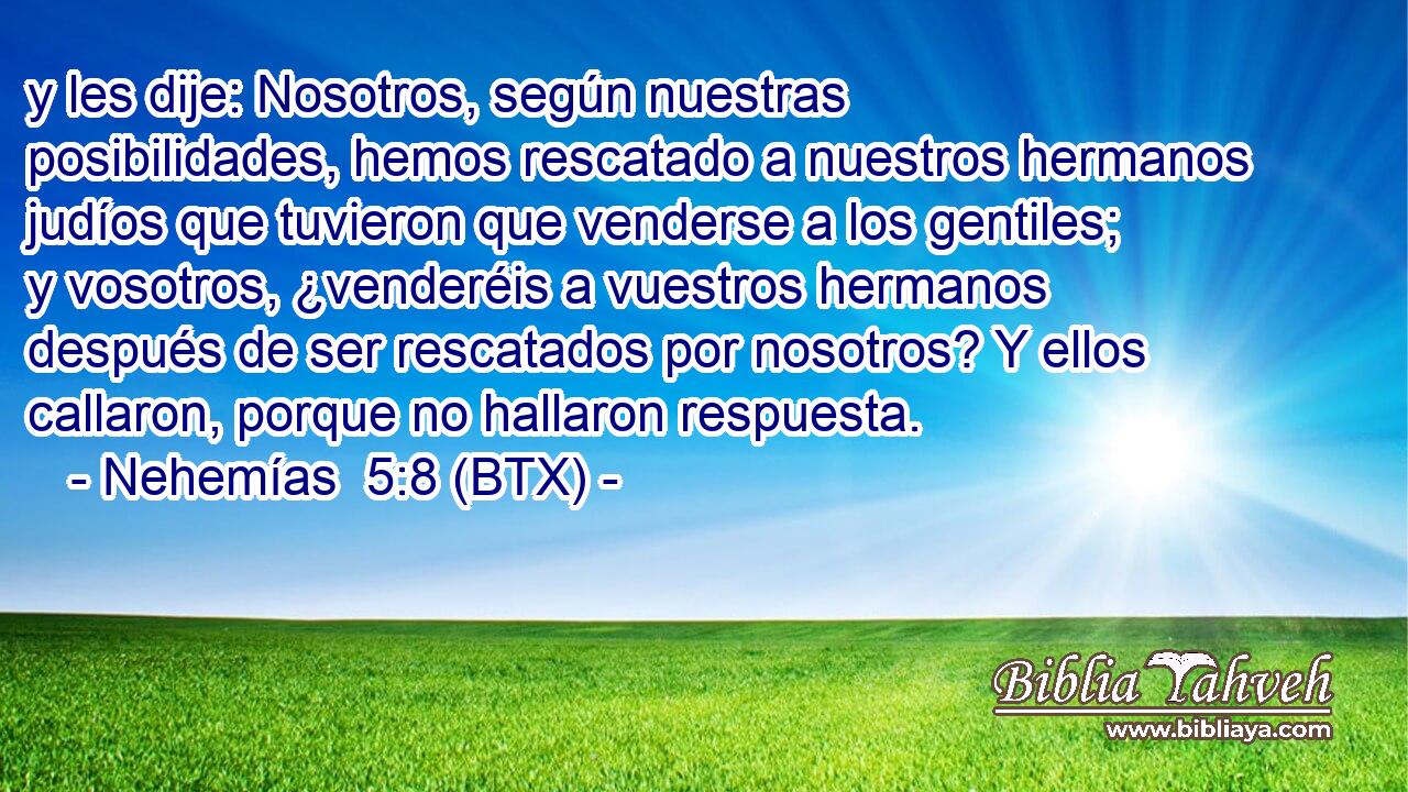 y les dije: Nosotros, según nuestras posibilidades, hemos rescatado a nuestros hermanos judíos que tuvieron que venderse a los gentiles; y vosotros, ¿venderéis a vuestros hermanos después de ser rescatados por nosotros? Y ellos callaron, porque no hallaron respuesta.