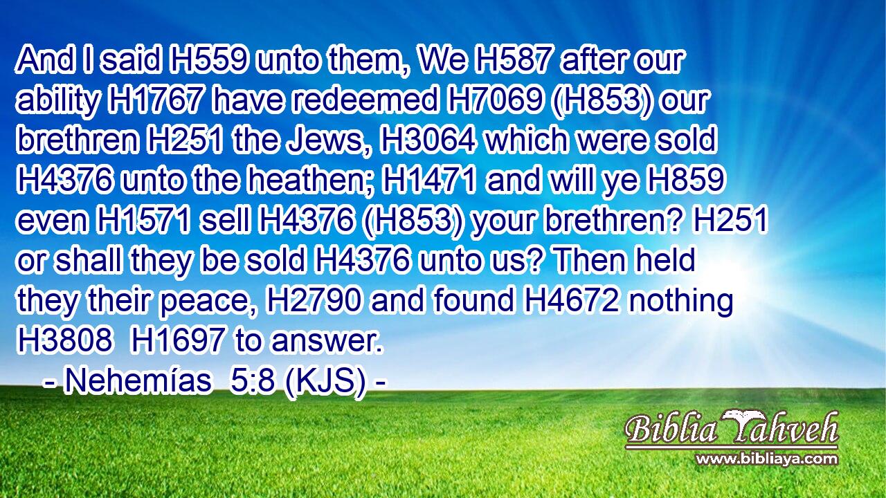 And I said H559 unto them, We H587 after our ability H1767 have redeemed H7069 (H853) our brethren H251 the Jews, H3064 which were sold H4376 unto the heathen; H1471 and will ye H859 even H1571 sell H4376 (H853) your brethren? H251 or shall they be sold H4376 unto us? Then held they their peace, H2790 and found H4672 nothing H3808  H1697 to answer.