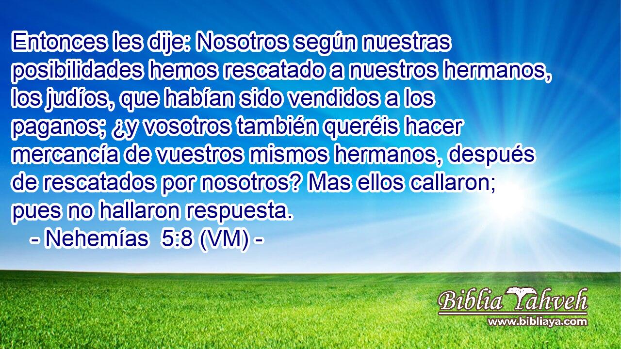  Entonces les dije: Nosotros según nuestras posibilidades hemos rescatado a nuestros hermanos, los judíos, que habían sido vendidos a los paganos; ¿y vosotros también queréis hacer mercancía de vuestros mismos hermanos, después de rescatados por nosotros? Mas ellos callaron; pues no hallaron respuesta. 