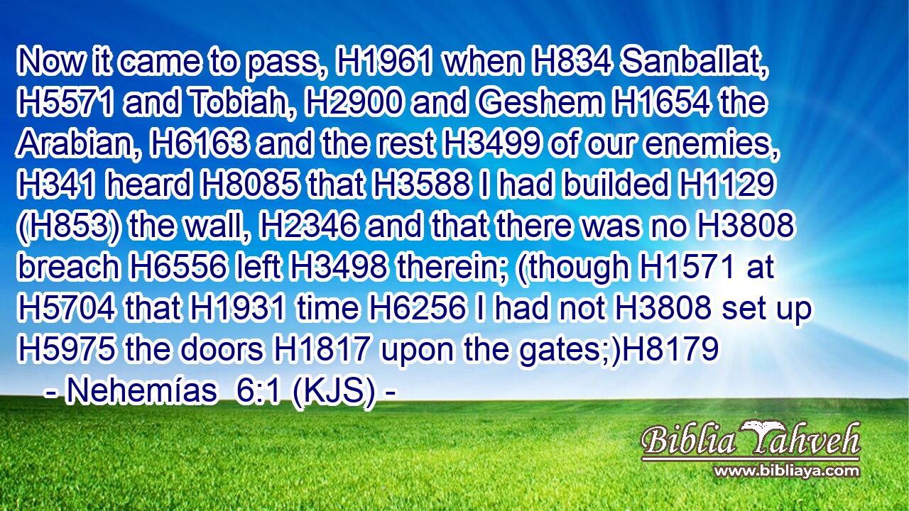 Now it came to pass, H1961 when H834 Sanballat, H5571 and Tobiah, H2900 and Geshem H1654 the Arabian, H6163 and the rest H3499 of our enemies, H341 heard H8085 that H3588 I had builded H1129 (H853) the wall, H2346 and that there was no H3808 breach H6556 left H3498 therein; (though H1571 at H5704 that H1931 time H6256 I had not H3808 set up H5975 the doors H1817 upon the gates;)H8179