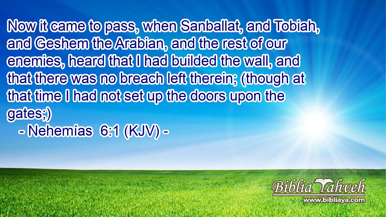 Now it came to pass, when Sanballat, and Tobiah, and Geshem the Arabian, and the rest of our enemies, heard that I had builded the wall, and that there was no breach left therein; (though at that time I had not set up the doors upon the gates;)