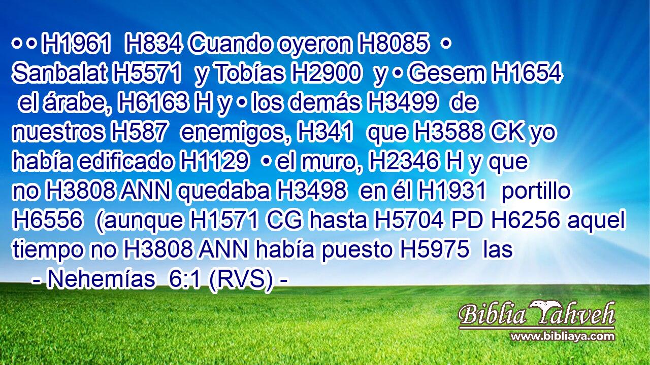 • • H1961  H834 Cuando oyeron H8085  • Sanbalat H5571  y Tobías H2900  y • Gesem H1654  el árabe, H6163 H y • los demás H3499  de nuestros H587  enemigos, H341  que H3588 CK yo había edificado H1129  • el muro, H2346 H y que no H3808 ANN quedaba H3498  en él H1931  portillo H6556  (aunque H1571 CG hasta H5704 PD H6256 aquel tiempo no H3808 ANN había puesto H5975  las 