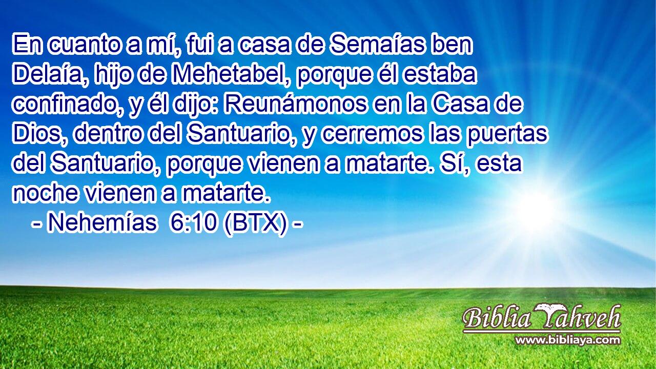 En cuanto a mí, fui a casa de Semaías ben Delaía, hijo de Mehetabel, porque él estaba confinado, y él dijo: Reunámonos en la Casa de Dios, dentro del Santuario, y cerremos las puertas del Santuario, porque vienen a matarte. Sí, esta noche vienen a matarte.