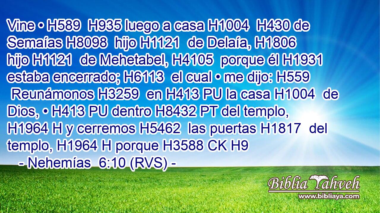 Vine • H589  H935 luego a casa H1004  H430 de Semaías H8098  hijo H1121  de Delaía, H1806  hijo H1121  de Mehetabel, H4105  porque él H1931  estaba encerrado; H6113  el cual • me dijo: H559  Reunámonos H3259  en H413 PU la casa H1004  de Dios, • H413 PU dentro H8432 PT del templo, H1964 H y cerremos H5462  las puertas H1817  del templo, H1964 H porque H3588 CK H9