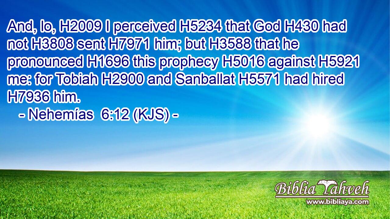 And, lo, H2009 I perceived H5234 that God H430 had not H3808 sent H7971 him; but H3588 that he pronounced H1696 this prophecy H5016 against H5921 me: for Tobiah H2900 and Sanballat H5571 had hired H7936 him.