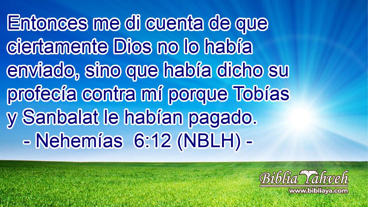  Entonces me di cuenta de que ciertamente Dios no lo había enviado, sino que había dicho su profecía contra mí porque Tobías y Sanbalat le habían pagado. 