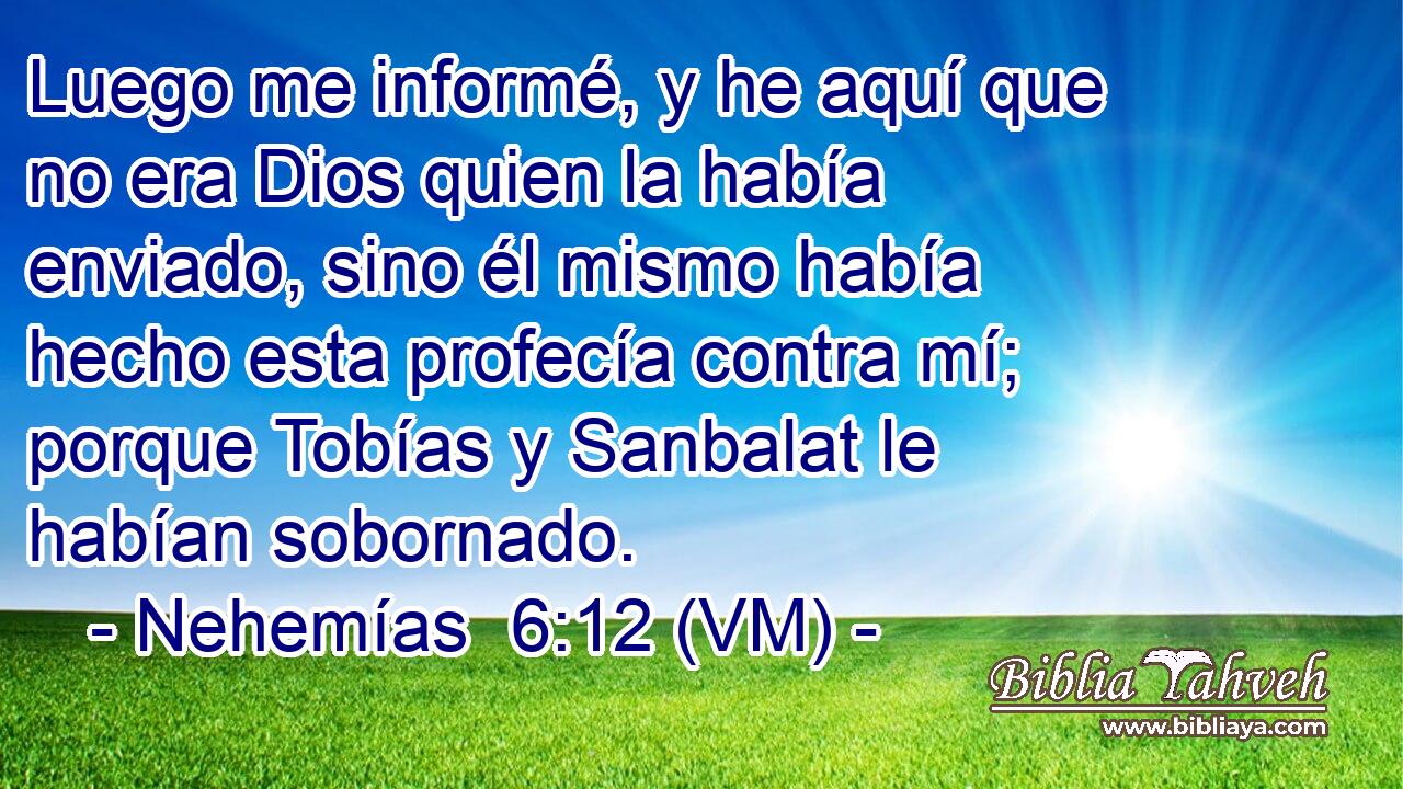  Luego me informé, y he aquí que no era Dios quien la había enviado, sino él mismo había hecho esta profecía contra mí; porque Tobías y Sanbalat le habían sobornado. 