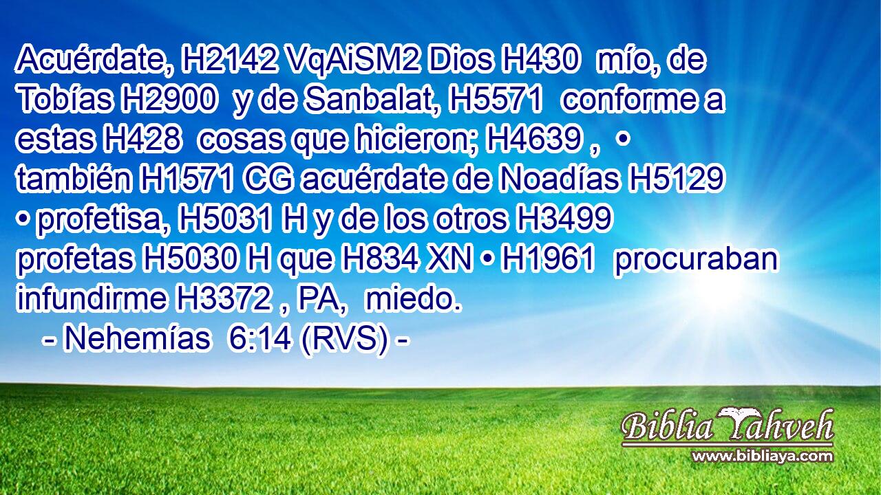 Acuérdate, H2142 VqAiSM2 Dios H430  mío, de Tobías H2900  y de Sanbalat, H5571  conforme a estas H428  cosas que hicieron; H4639 ,  • también H1571 CG acuérdate de Noadías H5129  • profetisa, H5031 H y de los otros H3499  profetas H5030 H que H834 XN • H1961  procuraban infundirme H3372 , PA,  miedo. 