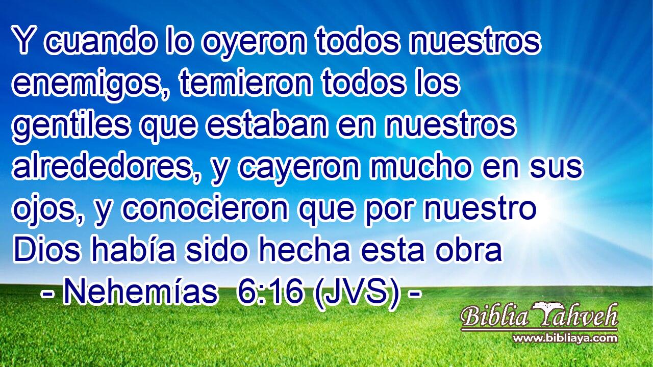 Y cuando lo oyeron todos nuestros enemigos, temieron todos los gentiles que estaban en nuestros alrededores, y cayeron mucho en sus ojos, y conocieron que por nuestro Dios había sido hecha esta obra