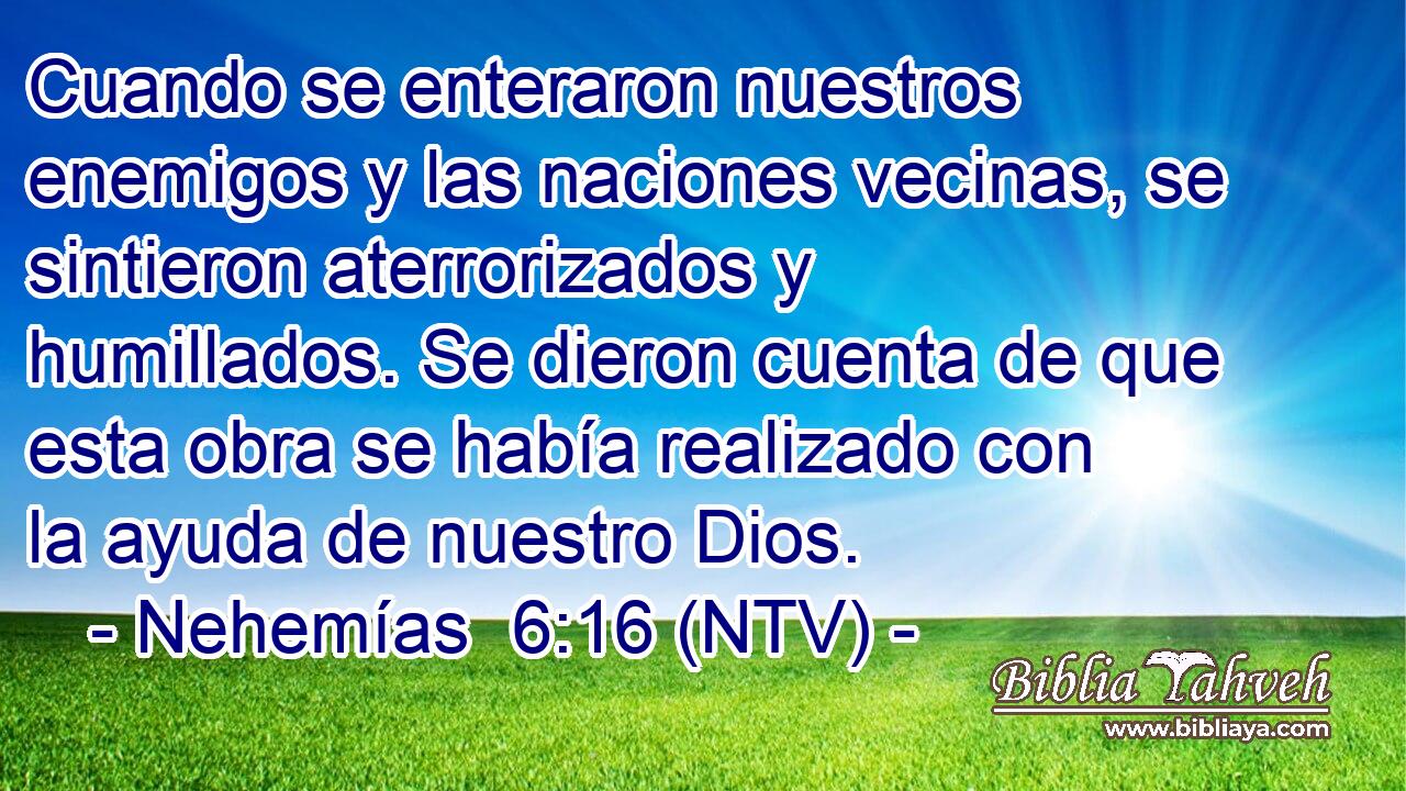 Cuando se enteraron nuestros enemigos y las naciones vecinas, se sintieron aterrorizados y humillados. Se dieron cuenta de que esta obra se había realizado con la ayuda de nuestro Dios.