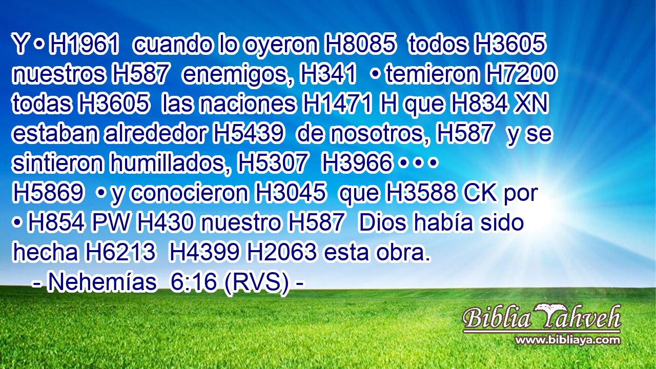 Y • H1961  cuando lo oyeron H8085  todos H3605  nuestros H587  enemigos, H341  • temieron H7200  todas H3605  las naciones H1471 H que H834 XN estaban alrededor H5439  de nosotros, H587  y se sintieron humillados, H5307  H3966 • • • H5869  • y conocieron H3045  que H3588 CK por • H854 PW H430 nuestro H587  Dios había sido hecha H6213  H4399 H2063 esta obra. 