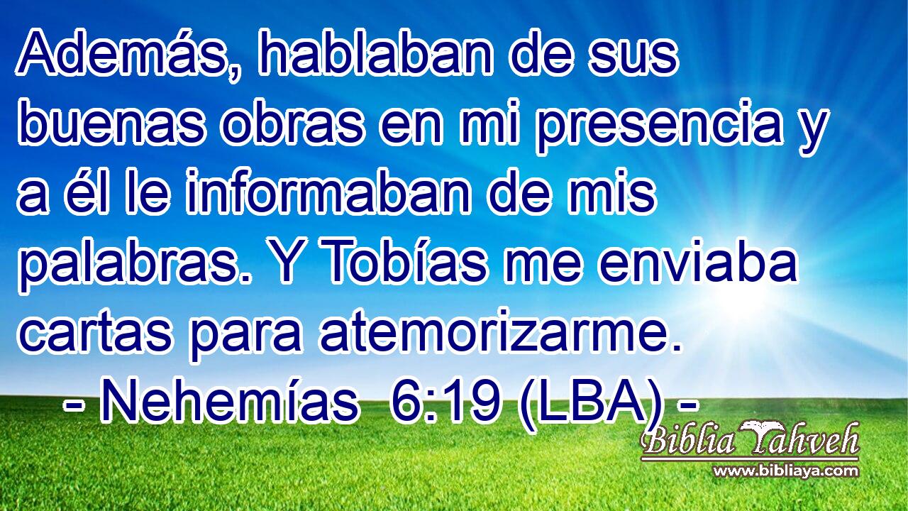 Además, hablaban de sus buenas obras en mi presencia y a él le informaban de mis palabras. Y Tobías me enviaba cartas para atemorizarme.