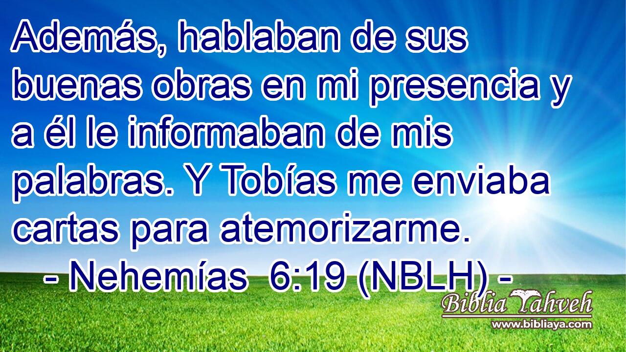  Además, hablaban de sus buenas obras en mi presencia y a él le informaban de mis palabras. Y Tobías me enviaba cartas para atemorizarme. 