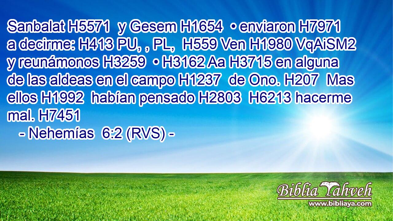 Sanbalat H5571  y Gesem H1654  • enviaron H7971  a decirme: H413 PU, , PL,  H559 Ven H1980 VqAiSM2 y reunámonos H3259  • H3162 Aa H3715 en alguna de las aldeas en el campo H1237  de Ono. H207  Mas ellos H1992  habían pensado H2803  H6213 hacerme mal. H7451  