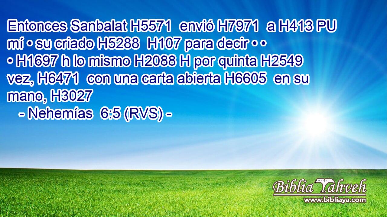 Entonces Sanbalat H5571  envió H7971  a H413 PU mí • su criado H5288  H107 para decir • • • H1697 h lo mismo H2088 H por quinta H2549  vez, H6471  con una carta abierta H6605  en su mano, H3027  
