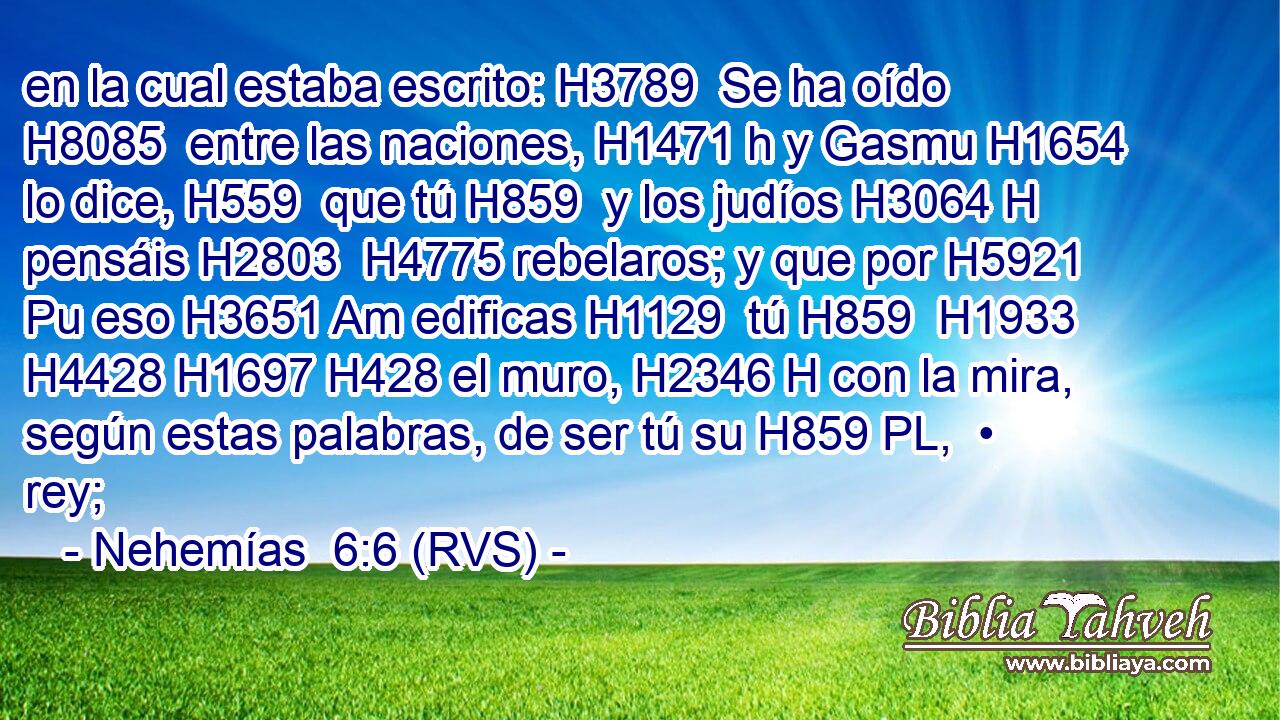 en la cual estaba escrito: H3789  Se ha oído H8085  entre las naciones, H1471 h y Gasmu H1654  lo dice, H559  que tú H859  y los judíos H3064 H pensáis H2803  H4775 rebelaros; y que por H5921 Pu eso H3651 Am edificas H1129  tú H859  H1933 H4428 H1697 H428 el muro, H2346 H con la mira, según estas palabras, de ser tú su H859 PL,  • rey; 
