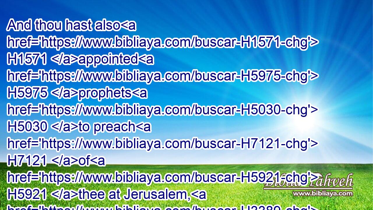 And thou hast also H1571 appointed H5975 prophets H5030 to preach H7121 of H5921 thee at Jerusalem, H3389 saying, H559 There is a king H4428 in Judah: H3063 and now H6258 shall it be reported H8085 to the king H4428 according to these H428 words. H1697 Come H1980 now H6258 therefore, and let us take counsel H3289 together.H3162