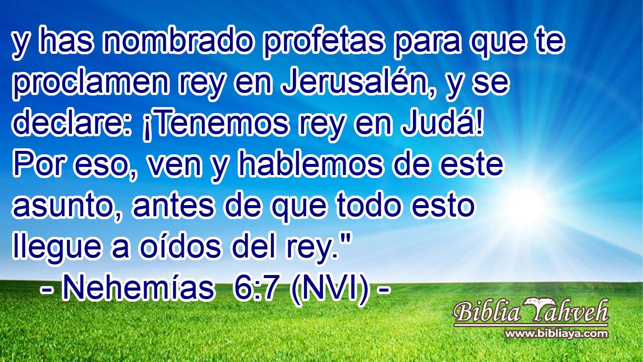  y has nombrado profetas para que te proclamen rey en Jerusalén, y se declare: ¡Tenemos rey en Judá! Por eso, ven y hablemos de este asunto, antes de que todo esto llegue a oídos del rey.