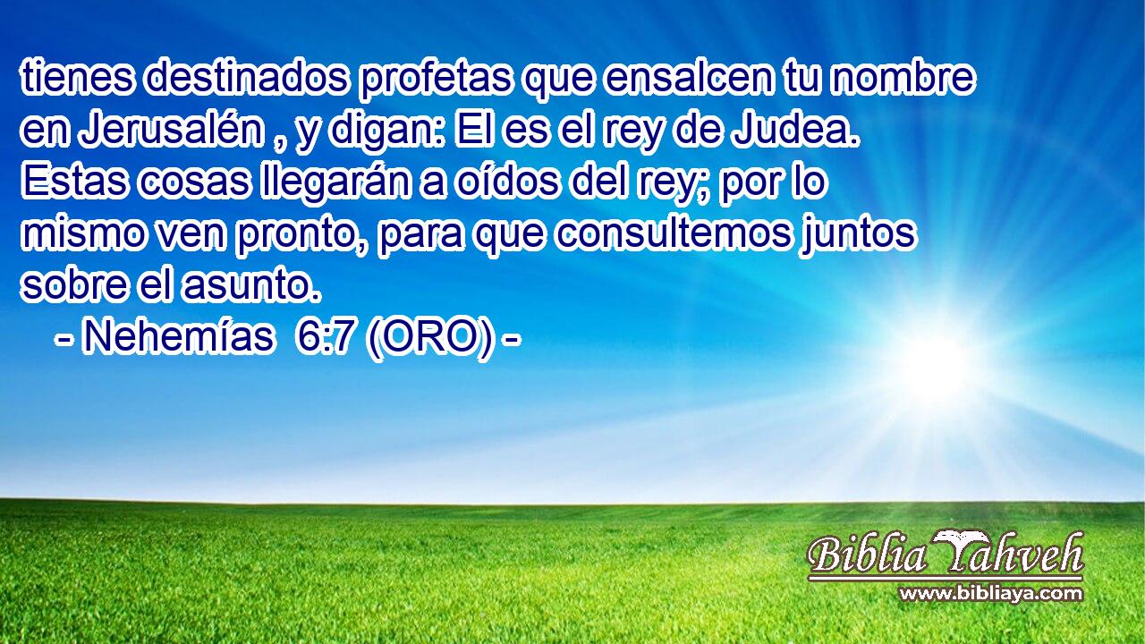  tienes destinados profetas que ensalcen tu nombre en Jerusalén , y digan: El es el rey de Judea. Estas cosas llegarán a oídos del rey; por lo mismo ven pronto, para que consultemos juntos sobre el asunto. 