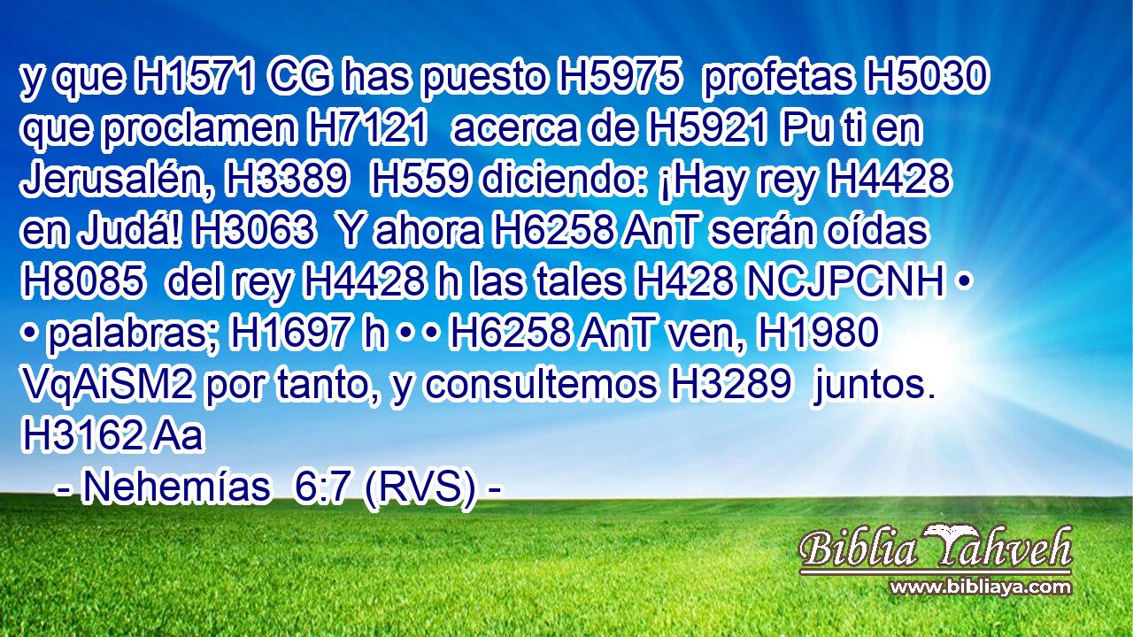 y que H1571 CG has puesto H5975  profetas H5030  que proclamen H7121  acerca de H5921 Pu ti en Jerusalén, H3389  H559 diciendo: ¡Hay rey H4428  en Judá! H3063  Y ahora H6258 AnT serán oídas H8085  del rey H4428 h las tales H428 NCJPCNH • • palabras; H1697 h • • H6258 AnT ven, H1980 VqAiSM2 por tanto, y consultemos H3289  juntos. H3162 Aa 