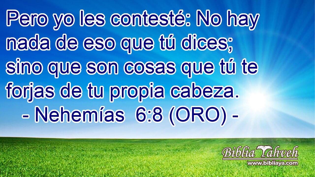  Pero yo les contesté: No hay nada de eso que tú dices; sino que son cosas que tú te forjas de tu propia cabeza. 