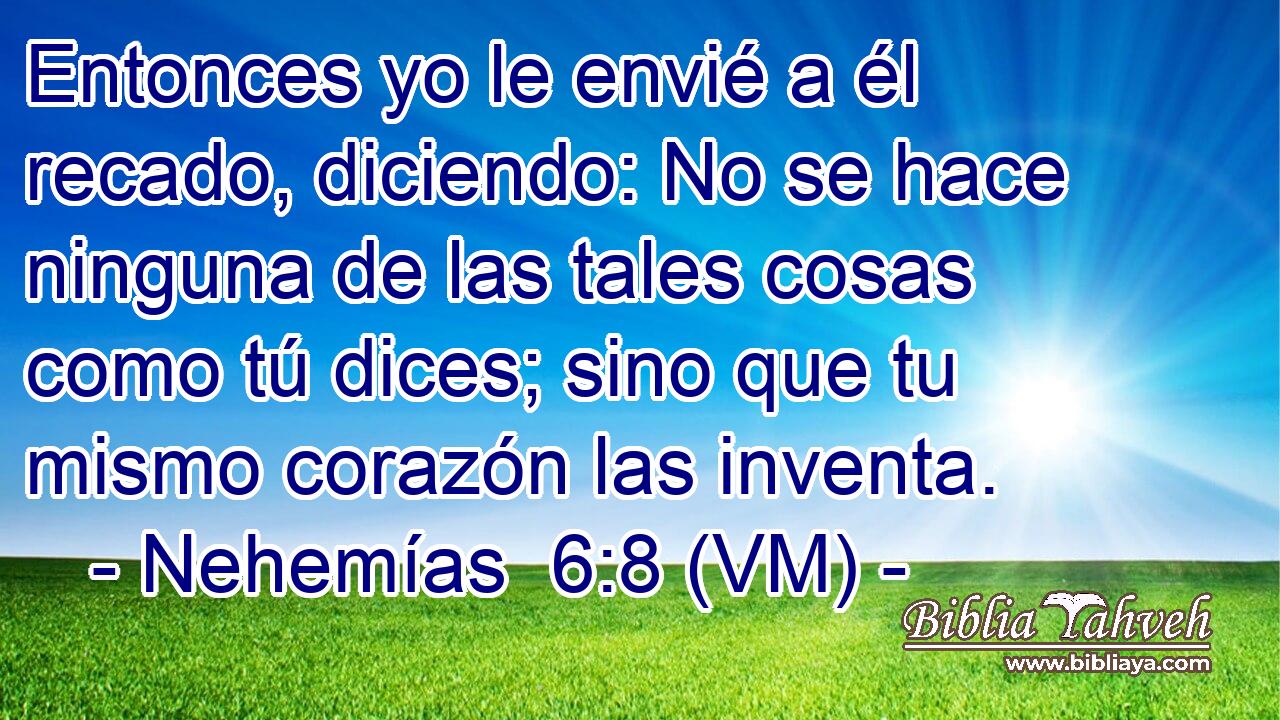  Entonces yo le envié a él recado, diciendo: No se hace ninguna de las tales cosas como tú dices; sino que tu mismo corazón las inventa. 