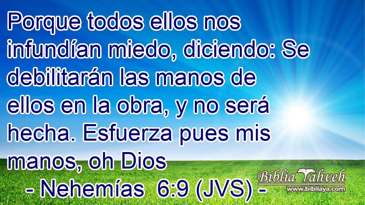 Porque todos ellos nos infundían miedo, diciendo: Se debilitarán las manos de ellos en la obra, y no será hecha. Esfuerza pues mis manos, oh Dios