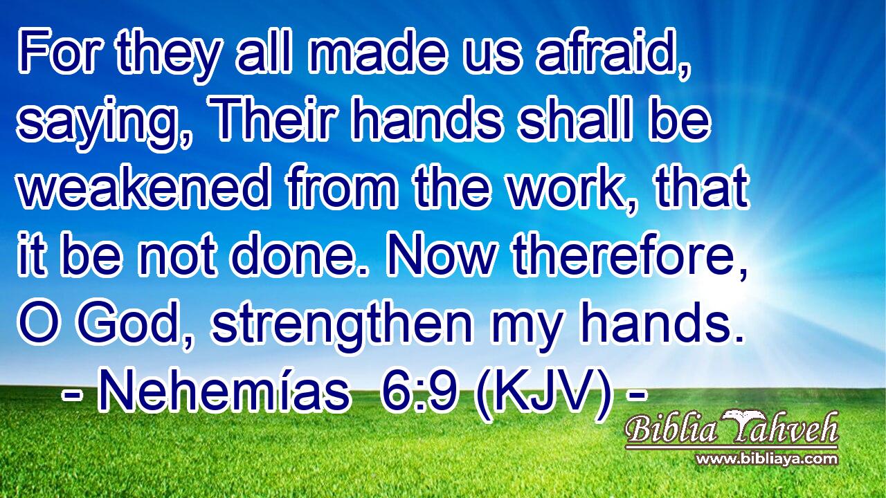 For they all made us afraid, saying, Their hands shall be weakened from the work, that it be not done. Now therefore, O God, strengthen my hands.