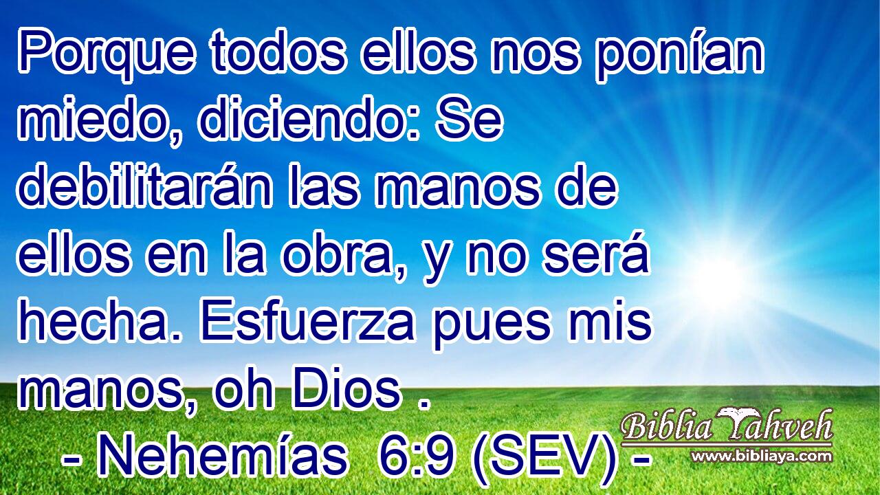 Porque todos ellos nos ponían miedo, diciendo: Se debilitarán las manos de ellos en la obra, y no será hecha. Esfuerza pues mis manos, oh Dios .