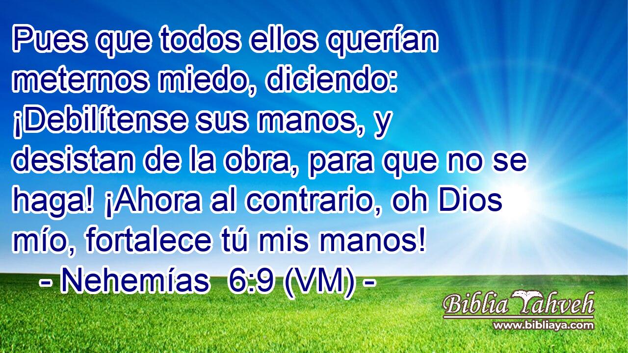  Pues que todos ellos querían meternos miedo, diciendo: ¡Debilítense sus manos, y desistan de la obra, para que no se haga! ¡Ahora al contrario, oh Dios mío, fortalece tú mis manos! 