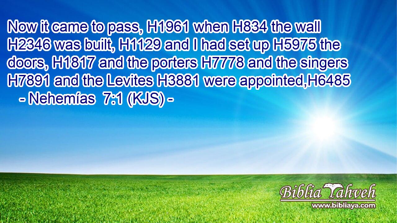 Now it came to pass, H1961 when H834 the wall H2346 was built, H1129 and I had set up H5975 the doors, H1817 and the porters H7778 and the singers H7891 and the Levites H3881 were appointed,H6485