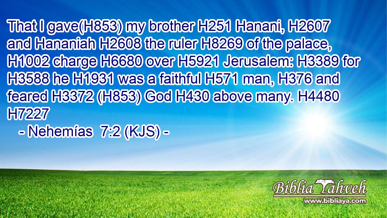 That I gave(H853) my brother H251 Hanani, H2607 and Hananiah H2608 the ruler H8269 of the palace, H1002 charge H6680 over H5921 Jerusalem: H3389 for H3588 he H1931 was a faithful H571 man, H376 and feared H3372 (H853) God H430 above many. H4480 H7227