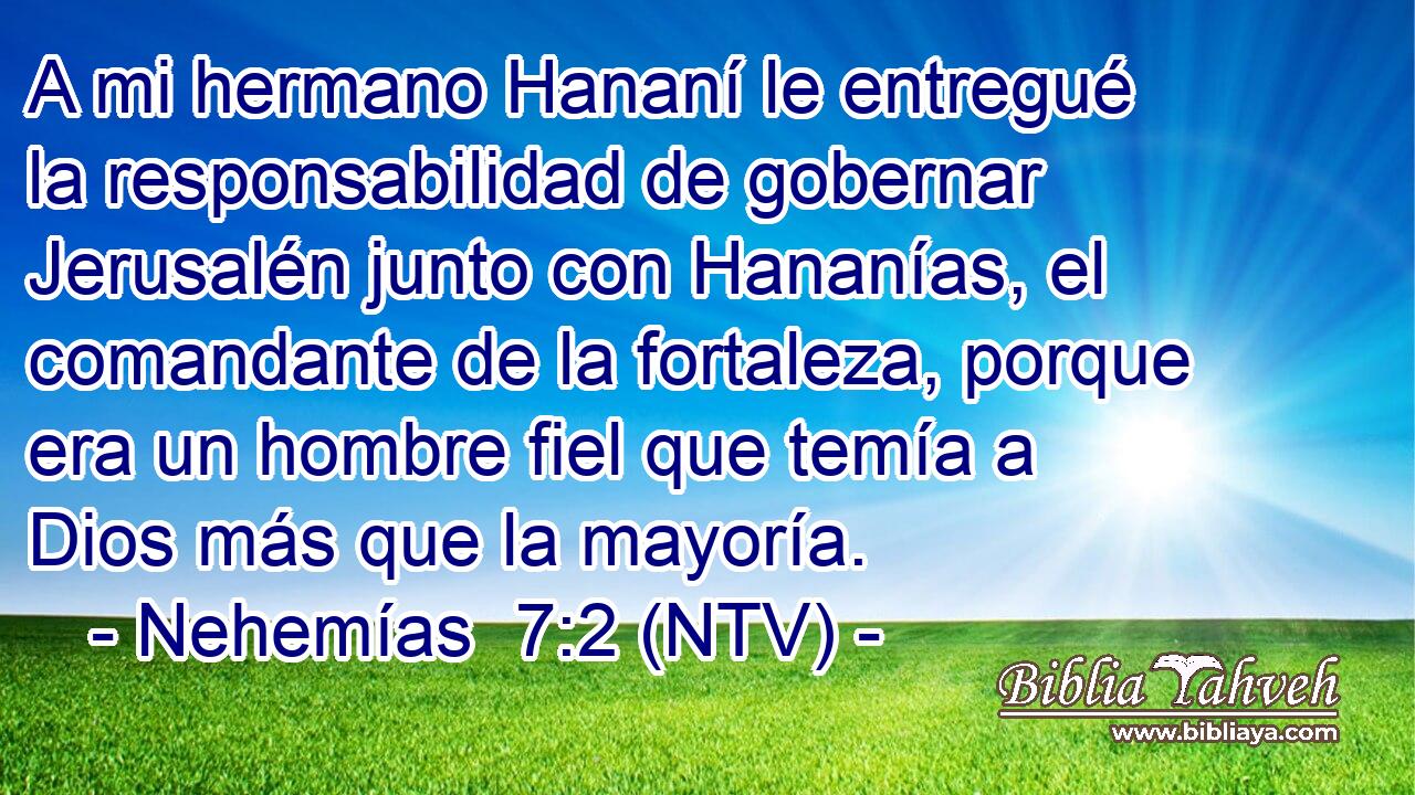 A mi hermano Hananí le entregué la responsabilidad de gobernar Jerusalén junto con Hananías, el comandante de la fortaleza, porque era un hombre fiel que temía a Dios más que la mayoría.