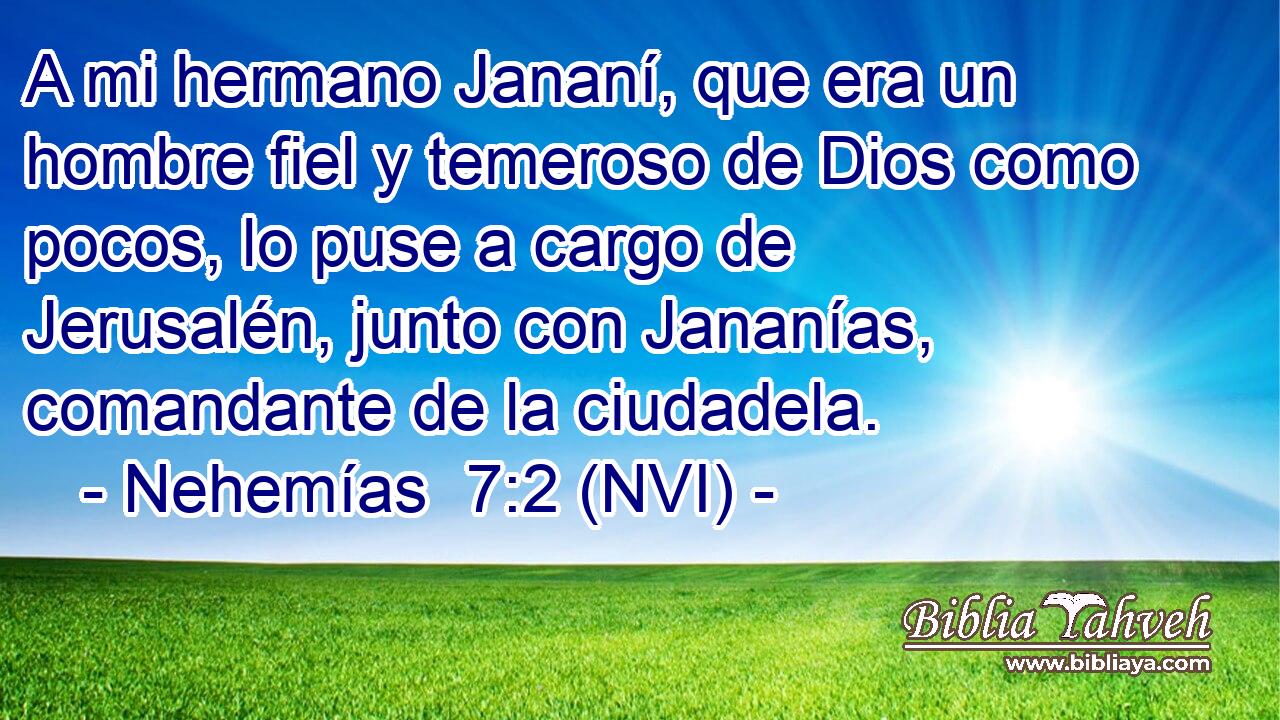  A mi hermano Jananí, que era un hombre fiel y temeroso de Dios como pocos, lo puse a cargo de Jerusalén, junto con Jananías, comandante de la ciudadela. 