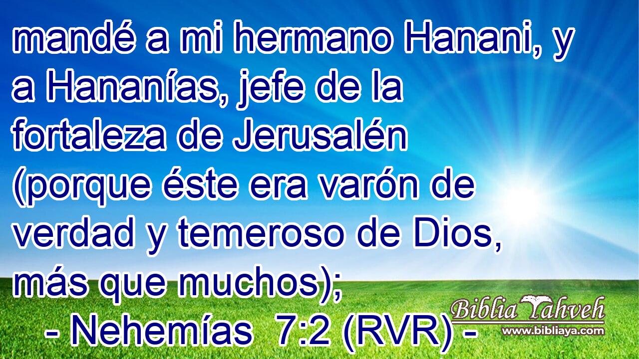 mandé a mi hermano Hanani, y a Hananías, jefe de la fortaleza de Jerusalén (porque éste era varón de verdad y temeroso de Dios, más que muchos);