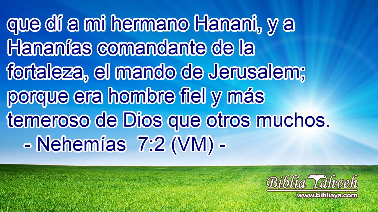  que dí a mi hermano Hanani, y a Hananías comandante de la fortaleza, el mando de Jerusalem; porque era hombre fiel y más temeroso de Dios que otros muchos. 