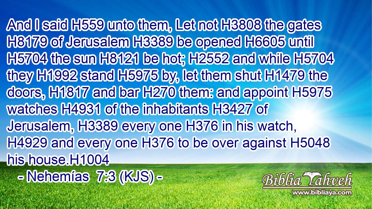 And I said H559 unto them, Let not H3808 the gates H8179 of Jerusalem H3389 be opened H6605 until H5704 the sun H8121 be hot; H2552 and while H5704 they H1992 stand H5975 by, let them shut H1479 the doors, H1817 and bar H270 them: and appoint H5975 watches H4931 of the inhabitants H3427 of Jerusalem, H3389 every one H376 in his watch, H4929 and every one H376 to be over against H5048 his house.H1004