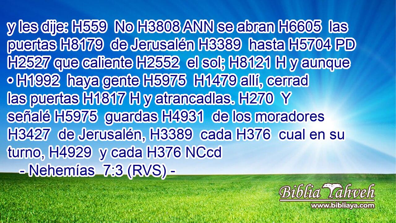 y les dije: H559  No H3808 ANN se abran H6605  las puertas H8179  de Jerusalén H3389  hasta H5704 PD H2527 que caliente H2552  el sol; H8121 H y aunque • H1992  haya gente H5975  H1479 allí, cerrad las puertas H1817 H y atrancadlas. H270  Y señalé H5975  guardas H4931  de los moradores H3427  de Jerusalén, H3389  cada H376  cual en su turno, H4929  y cada H376 NCcd