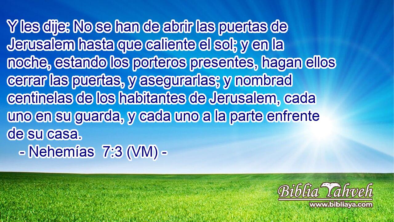  Y les dije: No se han de abrir las puertas de Jerusalem hasta que caliente el sol; y en la noche, estando los porteros presentes, hagan ellos cerrar las puertas, y asegurarlas; y nombrad centinelas de los habitantes de Jerusalem, cada uno en su guarda, y cada uno a la parte enfrente de su casa. 