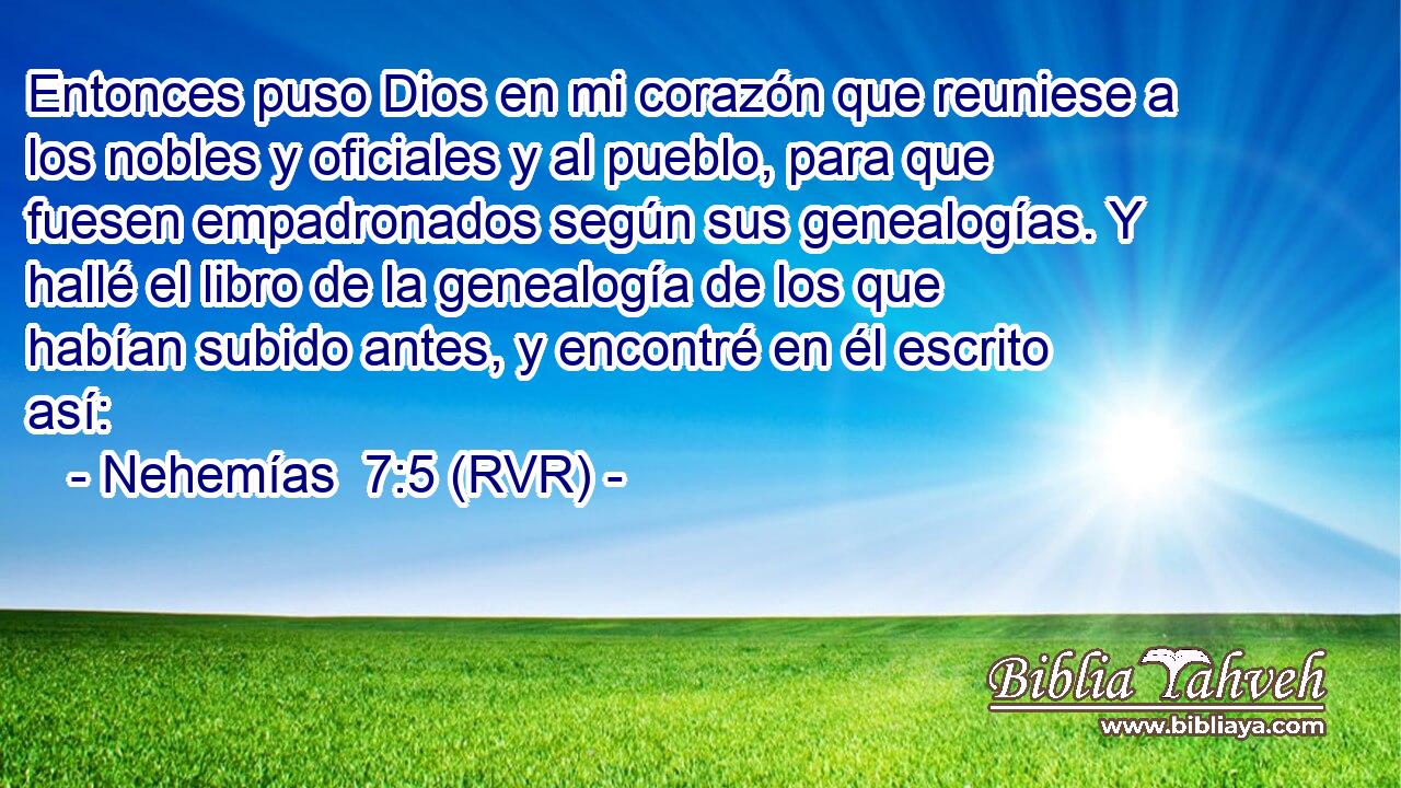 Entonces puso Dios en mi corazón que reuniese a los nobles y oficiales y al pueblo, para que fuesen empadronados según sus genealogías. Y hallé el libro de la genealogía de los que habían subido antes, y encontré en él escrito así: