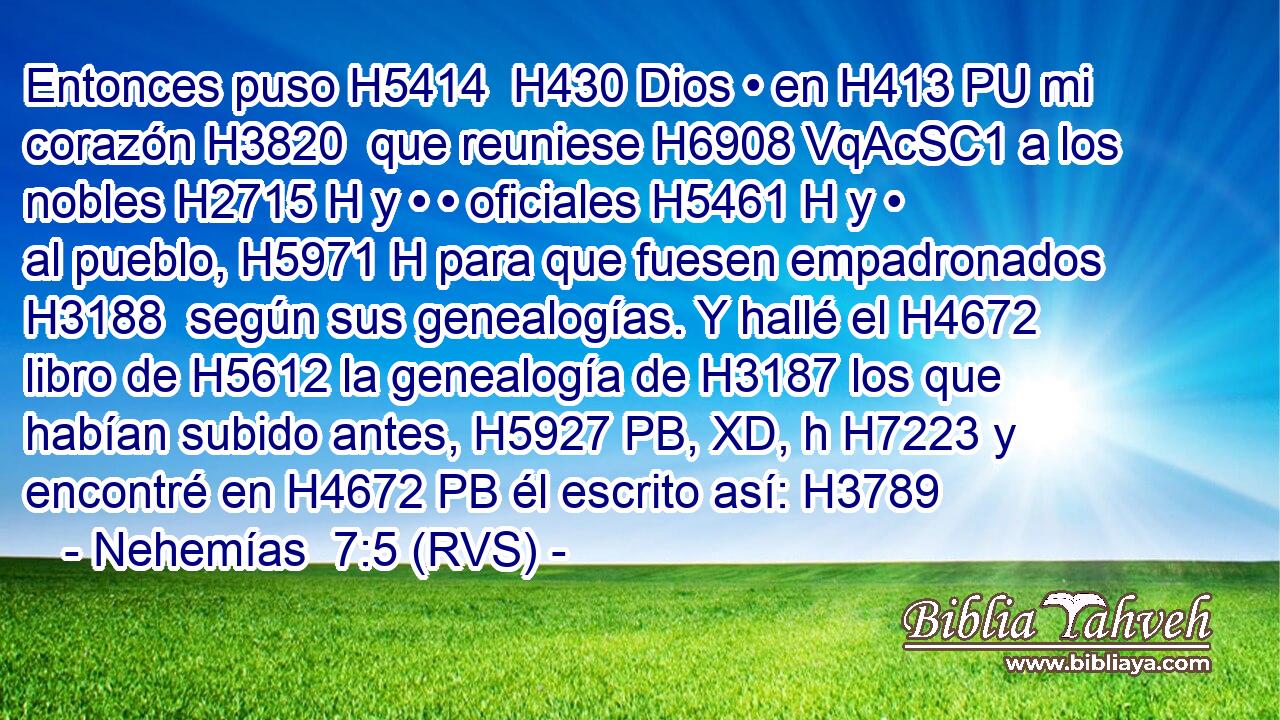 Entonces puso H5414  H430 Dios • en H413 PU mi corazón H3820  que reuniese H6908 VqAcSC1 a los nobles H2715 H y • • oficiales H5461 H y • al pueblo, H5971 H para que fuesen empadronados H3188  según sus genealogías. Y hallé el H4672 libro de H5612 la genealogía de H3187 los que habían subido antes, H5927 PB, XD, h H7223 y encontré en H4672 PB él escrito así: H3789 