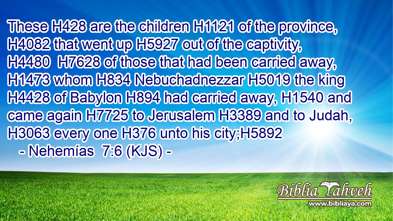 These H428 are the children H1121 of the province, H4082 that went up H5927 out of the captivity, H4480  H7628 of those that had been carried away, H1473 whom H834 Nebuchadnezzar H5019 the king H4428 of Babylon H894 had carried away, H1540 and came again H7725 to Jerusalem H3389 and to Judah, H3063 every one H376 unto his city;H5892