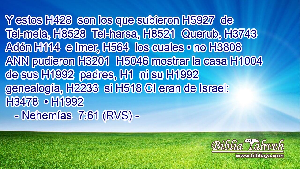 Y estos H428  son los que subieron H5927  de Tel-mela, H8528  Tel-harsa, H8521  Querub, H3743  Adón H114  e Imer, H564  los cuales • no H3808 ANN pudieron H3201  H5046 mostrar la casa H1004  de sus H1992  padres, H1  ni su H1992  genealogía, H2233  si H518 CI eran de Israel: H3478  • H1992  