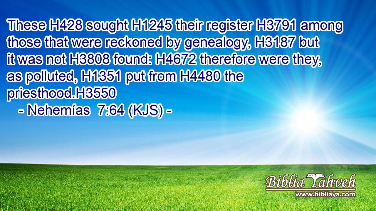 These H428 sought H1245 their register H3791 among those that were reckoned by genealogy, H3187 but it was not H3808 found: H4672 therefore were they, as polluted, H1351 put from H4480 the priesthood.H3550