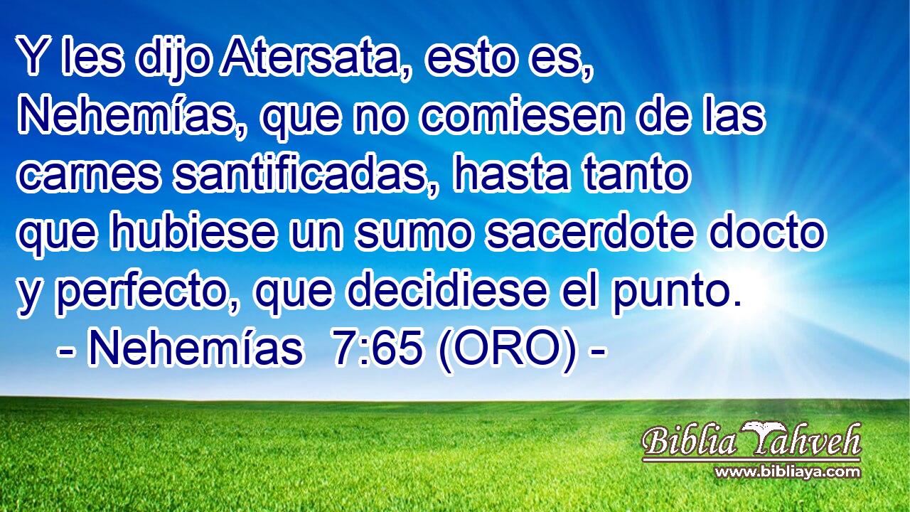  Y les dijo Atersata, esto es, Nehemías, que no comiesen de las carnes santificadas, hasta tanto que hubiese un sumo sacerdote docto y perfecto, que decidiese el punto. 