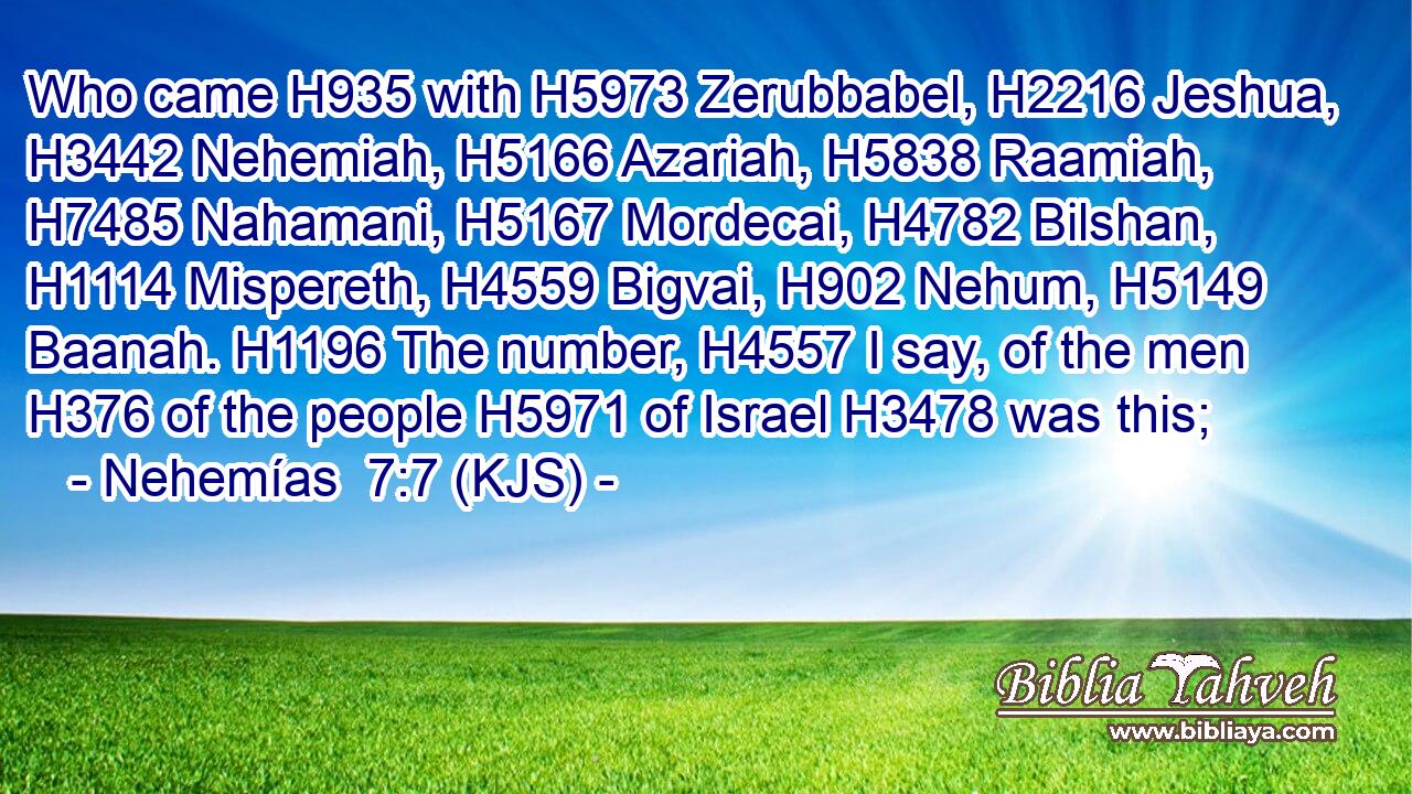 Who came H935 with H5973 Zerubbabel, H2216 Jeshua, H3442 Nehemiah, H5166 Azariah, H5838 Raamiah, H7485 Nahamani, H5167 Mordecai, H4782 Bilshan, H1114 Mispereth, H4559 Bigvai, H902 Nehum, H5149 Baanah. H1196 The number, H4557 I say, of the men H376 of the people H5971 of Israel H3478 was this;