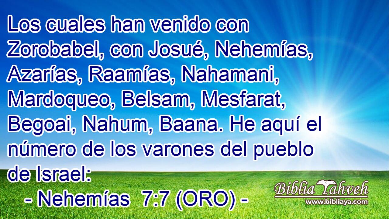  Los cuales han venido con Zorobabel, con Josué, Nehemías, Azarías, Raamías, Nahamani, Mardoqueo, Belsam, Mesfarat, Begoai, Nahum, Baana. He aquí el número de los varones del pueblo de Israel: 