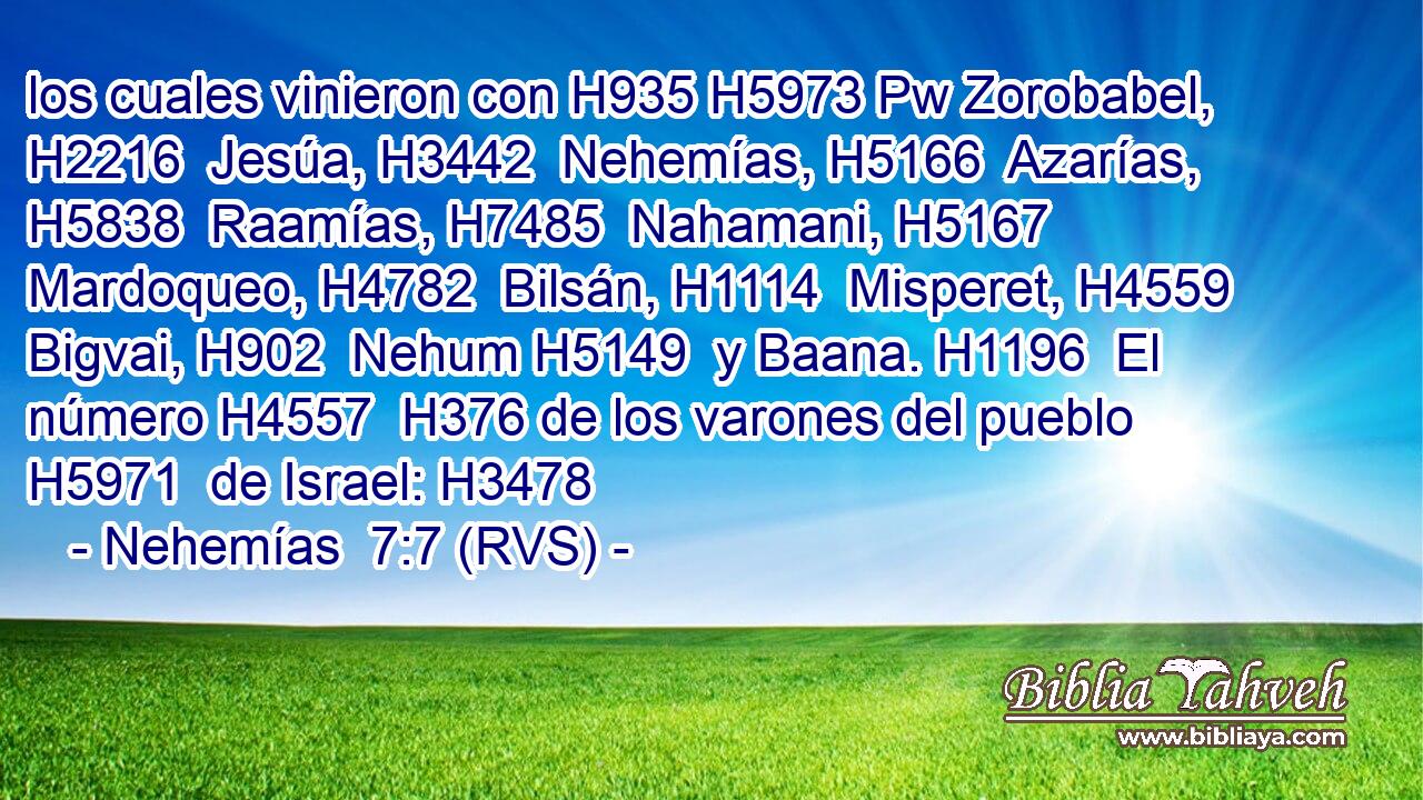 los cuales vinieron con H935 H5973 Pw Zorobabel, H2216  Jesúa, H3442  Nehemías, H5166  Azarías, H5838  Raamías, H7485  Nahamani, H5167  Mardoqueo, H4782  Bilsán, H1114  Misperet, H4559  Bigvai, H902  Nehum H5149  y Baana. H1196  El número H4557  H376 de los varones del pueblo H5971  de Israel: H3478  