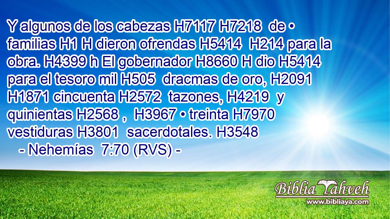 Y algunos de los cabezas H7117 H7218  de • familias H1 H dieron ofrendas H5414  H214 para la obra. H4399 h El gobernador H8660 H dio H5414  para el tesoro mil H505  dracmas de oro, H2091  H1871 cincuenta H2572  tazones, H4219  y quinientas H2568 ,  H3967 • treinta H7970  vestiduras H3801  sacerdotales. H3548  